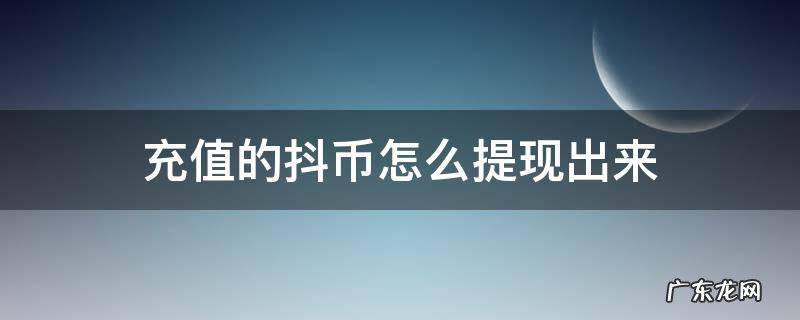 充值的抖币怎么提现出来 我充值的抖币怎么提现