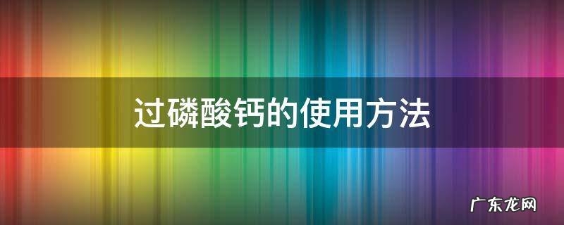 颗粒过磷酸钙的使用方法 过磷酸钙的使用方法