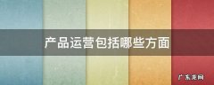 产品运营包括哪些方面 产品运营几个方面