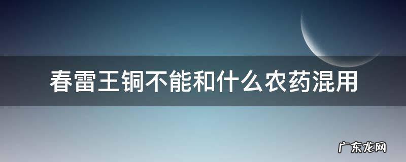 春雷王铜能与喹啉铜混用吗 ? 春雷王铜不能和什么农药混用