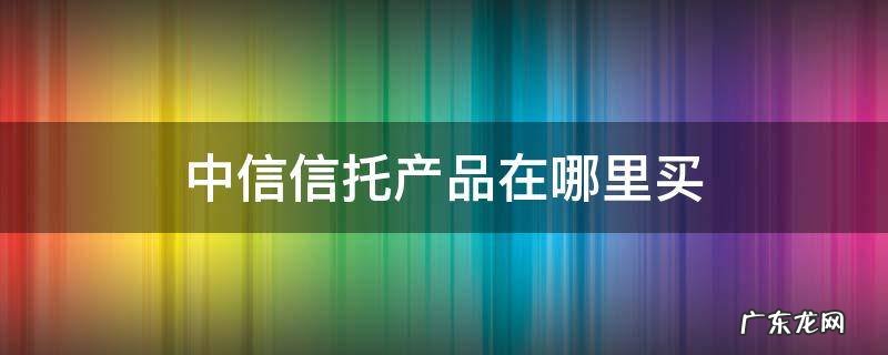 中信信托产品在哪里买 中信银行有中信信托产品吗