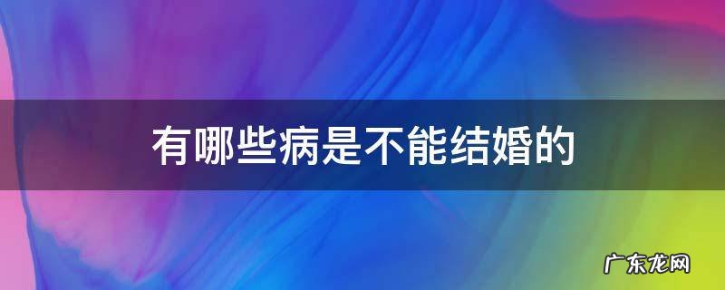 有哪些病是不能结婚的 有哪些疾病是不能结婚的