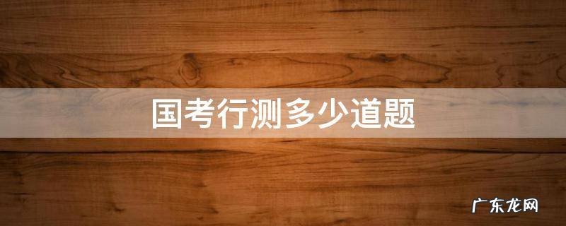 国考行测多少道题 国考行测多少道题,考多少分钟