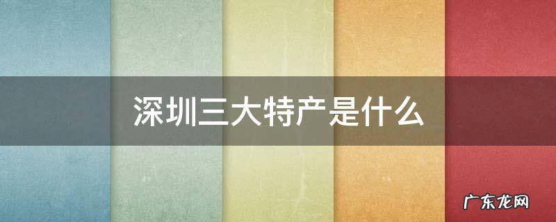 深圳三大特产是什么 深圳最出名的特产是什么