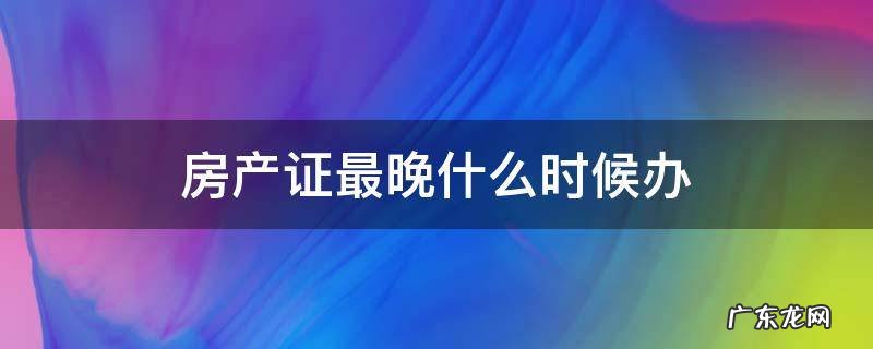 房产证最迟什么时候拿 房产证最晚什么时候办