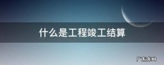 什么是工程竣工结算 什么是工程竣工结算和工程竣工决算量的有什么区别?
