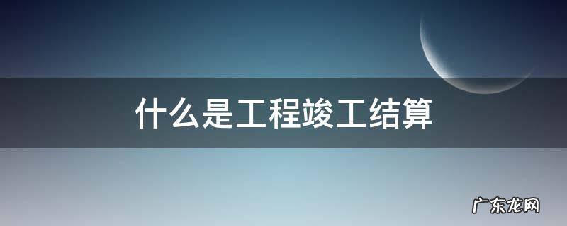什么是工程竣工结算 什么是工程竣工结算和工程竣工决算量的有什么区别?