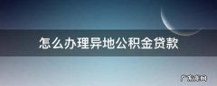 怎么办理异地公积金贷款 怎么办理异地公积金贷款买房
