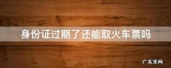 身份证过期可以取火车票吗? 身份证过期了还能取火车票吗