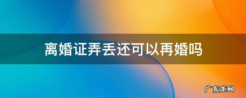 离婚证弄丢还可以再婚吗 离婚证丢了还能再婚吗