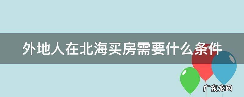 外地人在北海买房需要什么条件 外地人在北海买房能落户吗