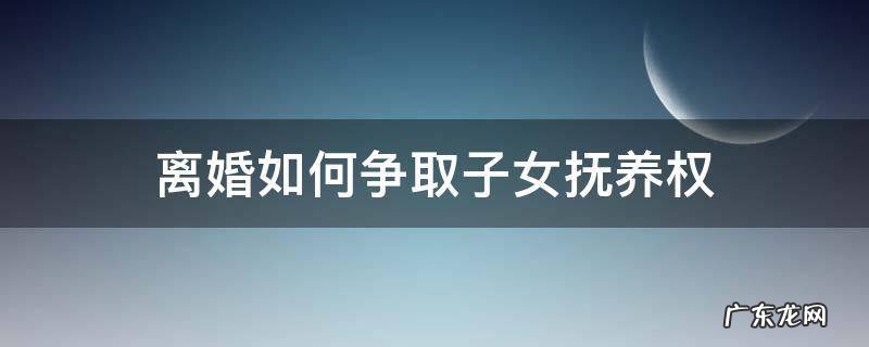 离婚如何争取子女抚养权 离婚之后怎么争取孩子的抚养权