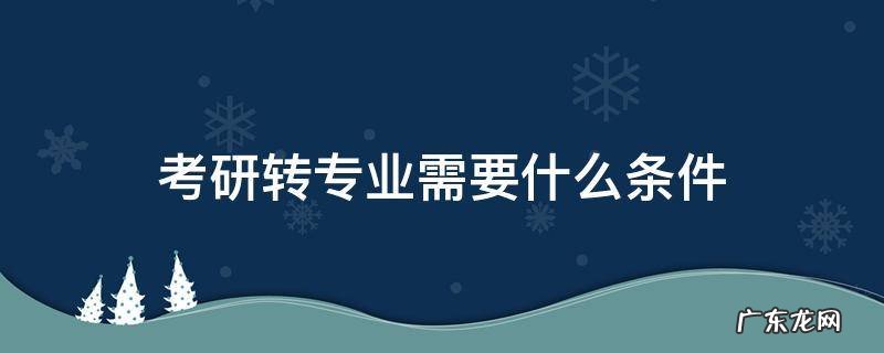 读研转专业有什么要求 考研转专业需要什么条件