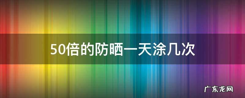 50倍的防晒一天涂几次 50倍防晒一天涂一次可以么