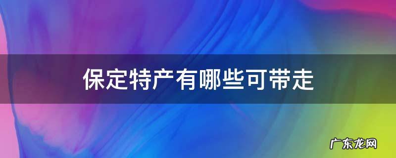 保定特产有哪些带走的 保定特产有哪些可带走