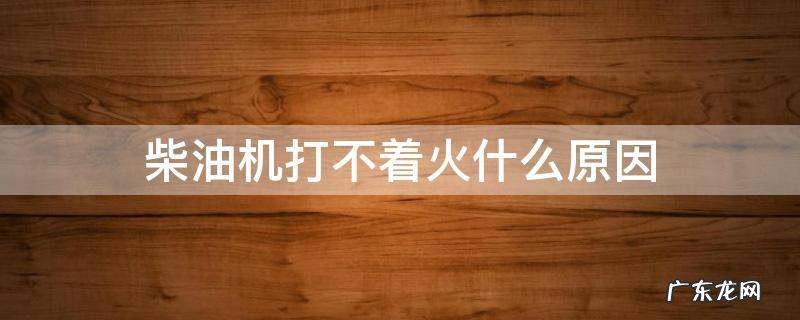 柴油机打不着火什么原因 四缸柴油机打不着火什么原因