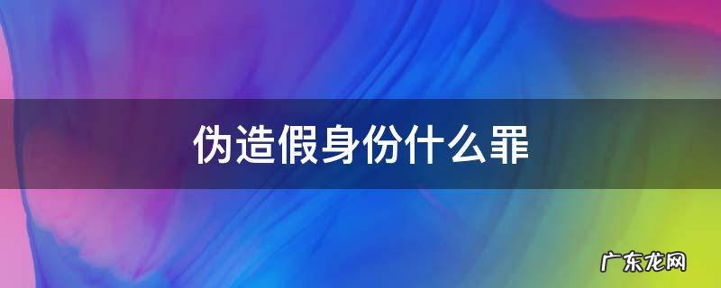 冒用假身份什么罪 伪造假身份什么罪