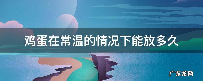 鸡蛋在常温的情况下能放多久 鸡蛋在常温下可以放多久