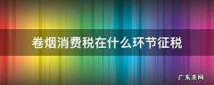 卷烟消费税在什么环节征税 卷烟在哪个环节征收增值税和消费税
