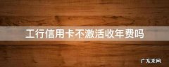 工行信用卡不激活收年费吗 工行不激活有年费吗