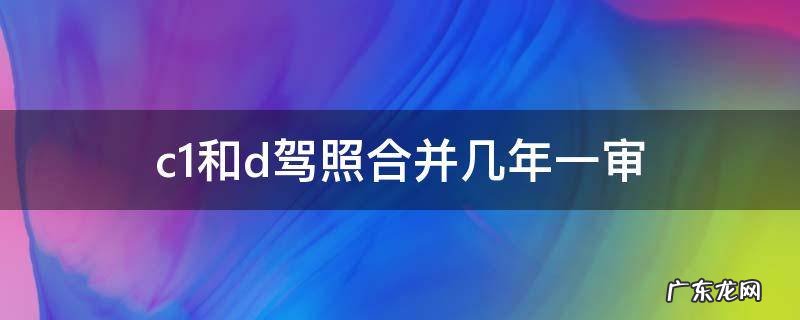 c1和d驾照合并几年一审 c1驾驶证和d驾驶证合并多久年审