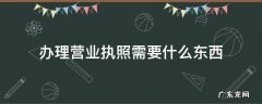 办理营业执照需要什么东西 办理营业执照都需要哪些东西