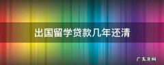 出国留学贷款几年还清 出国留学贷款什么时候还