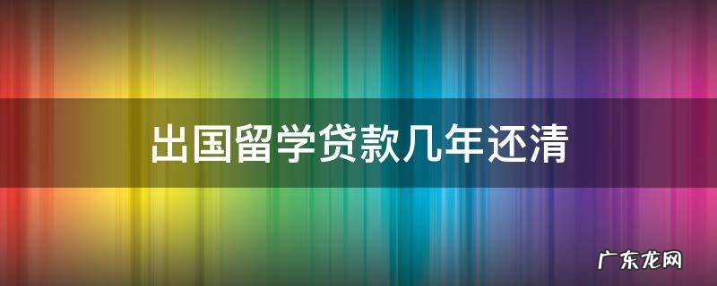 出国留学贷款几年还清 出国留学贷款什么时候还