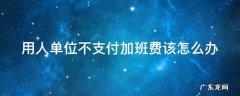 用人单位不支付加班费该怎么办 用人单位不给加班费怎么办