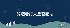 喝酒醉打人是否犯法 醉酒后打人是否犯法