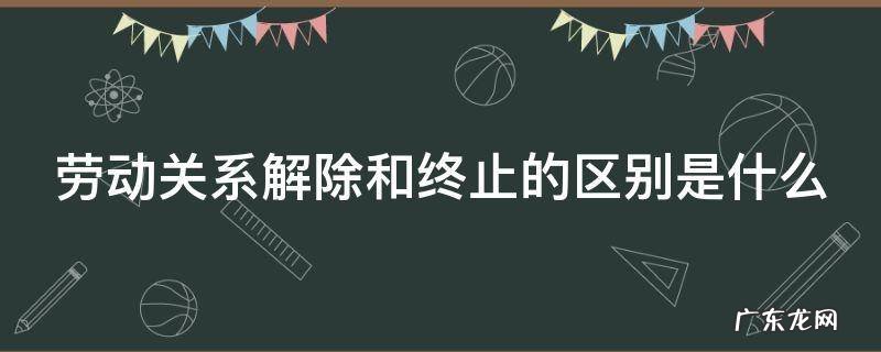劳动关系解除和终止的区别是什么 劳动关系终止合同和解除合同的区别