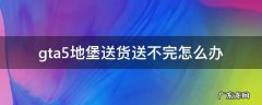 gta5地堡送货送不完怎么办 gta5地堡送货失败怎么办