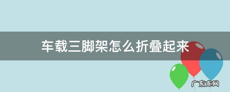 车载三脚架怎么折叠起来 车载三脚架怎么折叠起来视频