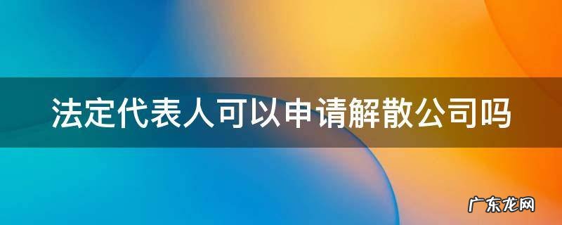 法定代表人可以申请解散公司吗怎么办 法定代表人可以申请解散公司吗