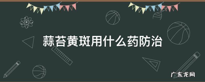 大蒜蒜苔黄斑病用什么药防治 蒜苔黄斑用什么药防治