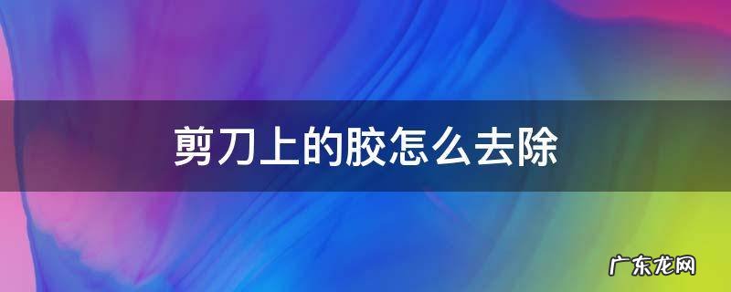 剪刀上的胶怎么去除 怎么除掉剪刀上的胶