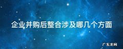企业并购后整合涉及哪几个方面 企业并购后的整合的具体内容