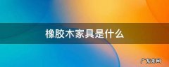 橡木家具是橡胶木吗 橡胶木家具是什么