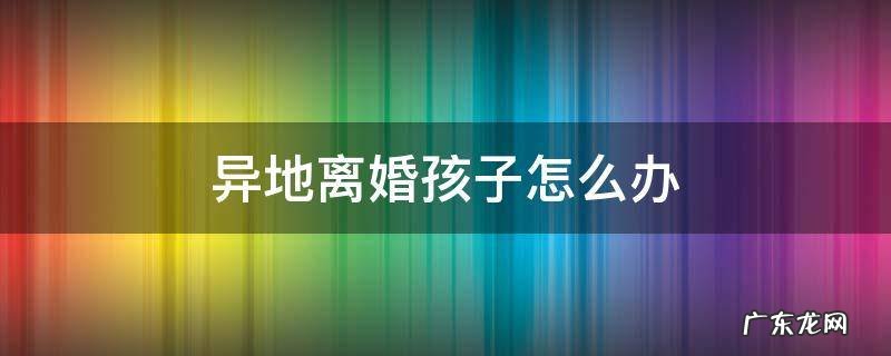 异地恋离婚孩子怎么办 异地离婚孩子怎么办