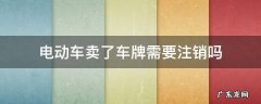 电动车卖了车牌需要注销吗 电动车卖了牌照需要注销吗