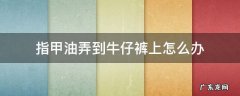 指甲油弄到牛仔裤上怎么办 指甲油弄到裤子上怎么办?