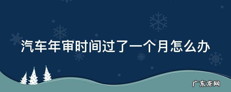 汽车年审超过一个月会不会有问题 汽车年审时间过了一个月怎么办