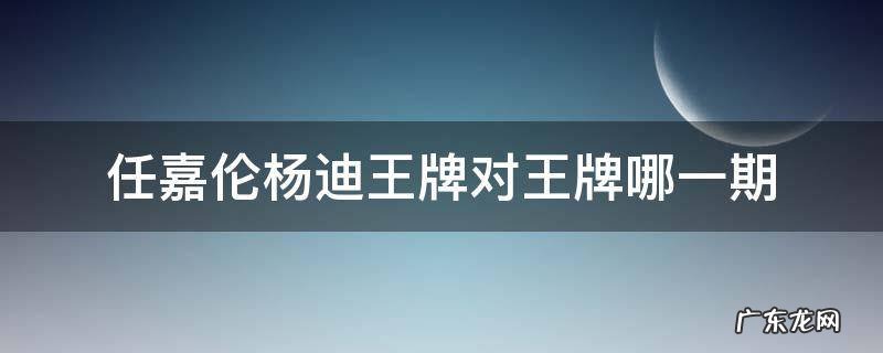 任嘉伦杨迪王牌对王牌哪一期 杨迪 任嘉伦王牌是哪一期