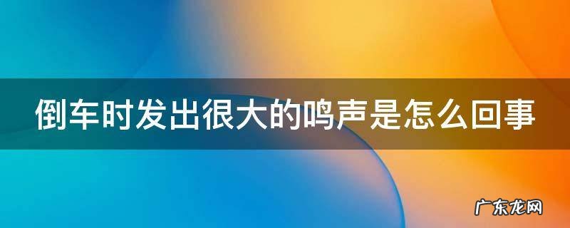 倒车时车子发出很大响声 倒车时发出很大的鸣声是怎么回事