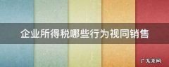企业所得税哪些行为视同销售 企业所得税法视同销售