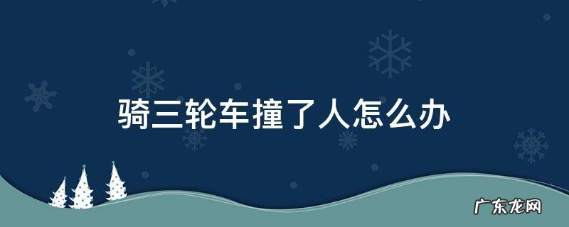 骑三轮车撞了人怎么办 骑三轮车撞到人怎么处理