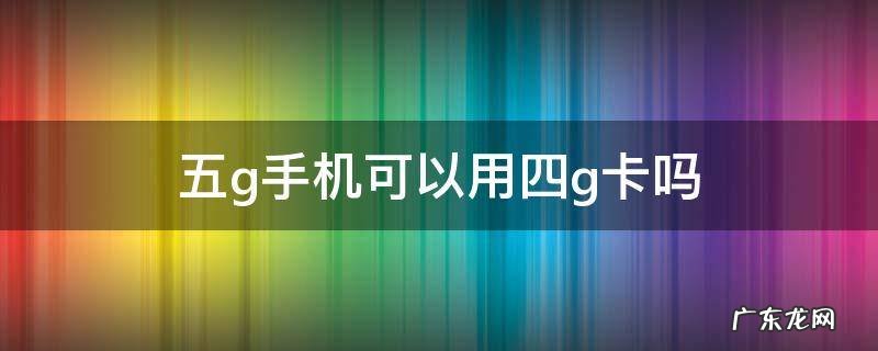 五g手机可以用四g卡吗 四g手机可以用五g卡吗?