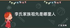李氏家族祖先是哪里人 李氏家族老祖宗是谁