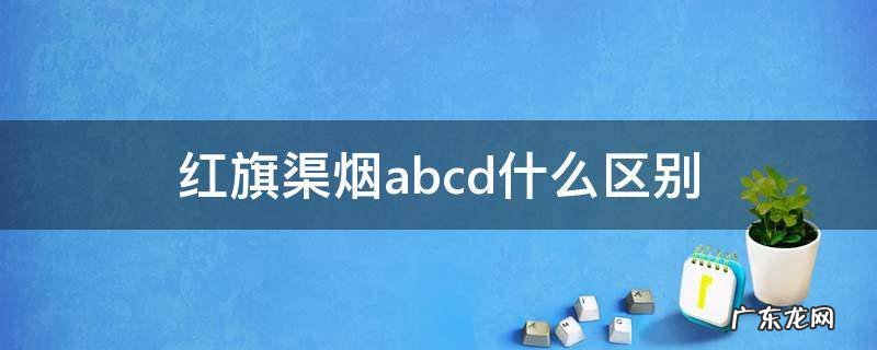 红旗渠烟a.b.c级 红旗渠烟abcd什么区别