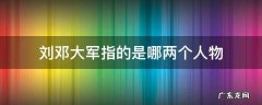 刘邓大军指的是哪两个人物 刘邓大军中的刘邓指的是哪两个人物